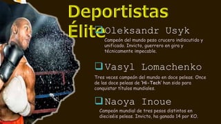 Oleksandr Usyk
Vasyl Lomachenko
Tres veces campeón del mundo en doce peleas. Once
de las doce peleas de ‘Hi-Tech’ han sido para
conquistar títulos mundiales.
Naoya Inoue
Campeón del mundo peso crucero indiscutido y
unificado. Invicto, guerrero en gira y
técnicamente impecable.
Campeón mundial de tres pesos distintos en
dieciséis peleas. Invicto, ha ganado 14 por KO.
 