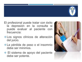 El profesional puede tratar con éxito 
la depresión en la consulta si 
puede evaluar al paciente con 
frecuencia: 
Los signos clínicos de alteración 
del juicio. 
La pérdida de peso o el insomnio 
debe ser mínimos. 
 El sistema de apoyo del paciente 
debe ser potente. 
 