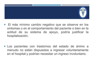  El más mínimo cambio negativo que se observe en los 
síntomas o en el comportamiento del paciente o bien en la 
actitud de su sistema de apoyo, podría justificar la 
hospitalización. 
 Los pacientes con trastornos del estado de ánimo a 
menudo no están dispuestos a ingresar voluntariamente 
en el hospital y podrían necesitar un ingreso involuntario. 
 
