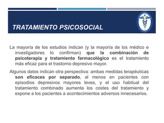 TRATAMIENTO PSICOSOCIAL 
La mayoría de los estudios indican (y la mayoría de los médico e 
investigadores lo confirman) que la combinación de 
psicoterapia y tratamiento farmacológico es el tratamiento 
más eficaz para el trastorno depresivo mayor. 
Algunos datos indican otra perspectiva: ambas medidas terapéuticas 
son eficaces por separado, al menos en pacientes con 
episodios depresivos mayores leves, y el uso habitual del 
tratamiento combinado aumenta los costes del tratamiento y 
expone a los pacientes a acontecimientos adversos innecesarios. 
 