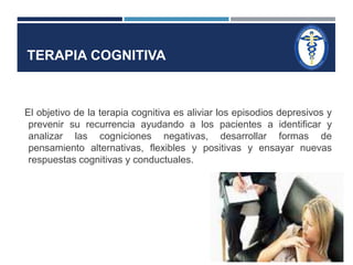 TERAPIA COGNITIVA 
El objetivo de la terapia cognitiva es aliviar los episodios depresivos y 
prevenir su recurrencia ayudando a los pacientes a identificar y 
analizar las cogniciones negativas, desarrollar formas de 
pensamiento alternativas, flexibles y positivas y ensayar nuevas 
respuestas cognitivas y conductuales. 
 
