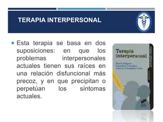 TERAPIA INTERPERSONAL 
 Esta terapia se basa en dos 
suposiciones: en que los 
problemas interpersonales 
actuales tienen sus raíces en 
una relación disfuncional más 
precoz, y en que precipitan o 
perpetúan los síntomas 
actuales. 
 