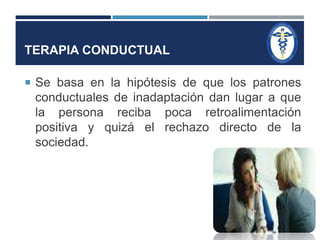 TERAPIA CONDUCTUAL 
 Se basa en la hipótesis de que los patrones 
conductuales de inadaptación dan lugar a que 
la persona reciba poca retroalimentación 
positiva y quizá el rechazo directo de la 
sociedad. 
 