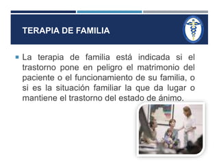 TERAPIA DE FAMILIA 
 La terapia de familia está indicada si el 
trastorno pone en peligro el matrimonio del 
paciente o el funcionamiento de su familia, o 
si es la situación familiar la que da lugar o 
mantiene el trastorno del estado de ánimo. 
 