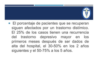  El porcentaje de pacientes que se recuperan 
siguen afectados por un trastorno distímico. 
El 25% de los casos tienen una recurrencia 
del trastorno depresivo mayor en los 
primeros meses después de ser dados de 
alta del hospital, el 30-50% en los 2 años 
siguientes y el 50-75% a los 5 años. 
 