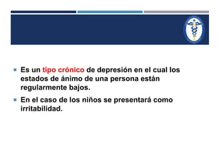  Es un tipo crónico de depresión en el cual los 
estados de ánimo de una persona están 
regularmente bajos. 
 En el caso de los niños se presentará como 
irritabilidad. 
 