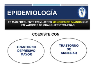 EPIDEMIOLOGÍA 
ES MÁS FRECUENTE EN MUJERES MENORES DE 64 AÑOS QUE 
EN VARONES DE CUALQUIER OTRA EDAD 
COEXISTE CON 
TRASTORNO 
DEPRESIVO 
MAYOR 
TRASTORNO 
DE 
ANSIEDAD 
 