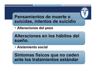 Pensamientos de muerte o 
suicidas, intentos de suicidio 
• Alteraciones del peso 
Alteraciones en los hábitos del 
sueño. 
• Aislamiento social 
Síntomas físicos que no ceden 
ante los tratamientos estándar 
 