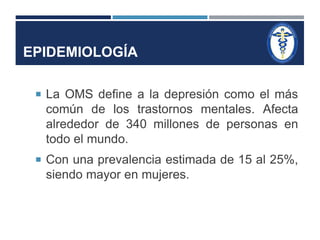 EPIDEMIOLOGÍA 
 La OMS define a la depresión como el más 
común de los trastornos mentales. Afecta 
alrededor de 340 millones de personas en 
todo el mundo. 
 Con una prevalencia estimada de 15 al 25%, 
siendo mayor en mujeres. 
 