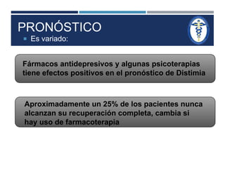 PRONÓSTICO 
 Es variado: 
Fármacos antidepresivos y algunas psicoterapias 
tiene efectos positivos en el pronóstico de Distimia 
Aproximadamente un 25% de los pacientes nunca 
alcanzan su recuperación completa, cambia si 
hay uso de farmacoterapia 
 