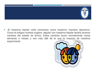  El trastorno bipolar solía conocerse como trastorno maníaco depresivo. 
Como el antiguo nombre sugiere, alguien con trastorno bipolar tendrá severos 
cambios del estado de ánimo. Estos cambios duran normalmente varias 
semanas o meses y van más allá de lo que la mayoría de nosotros 
experimenta 
 