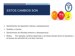 ESTOS CAMBIOS SON 
 Sentimientos de depresión intensa y desesperanza 
 Subidas o manías 
 Sentimientos de felicidad extrema y desesperanza 
 Mixtos Por ejemplo, sentirse deprimido y al mismo tiempo tener la inquietud y 
el exceso de actividad de una fase maníaca 
 