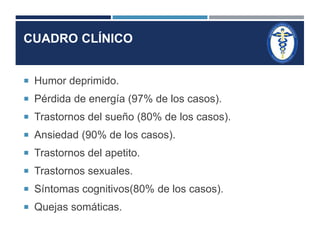 CUADRO CLÍNICO 
 Humor deprimido. 
 Pérdida de energía (97% de los casos). 
 Trastornos del sueño (80% de los casos). 
 Ansiedad (90% de los casos). 
 Trastornos del apetito. 
 Trastornos sexuales. 
 Síntomas cognitivos(80% de los casos). 
 Quejas somáticas. 
 