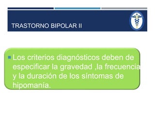 TRASTORNO BIPOLAR II 
 Los criterios diagnósticos deben de 
especificar la gravedad ,la frecuencia 
y la duración de los síntomas de 
hipomanía. 
 
