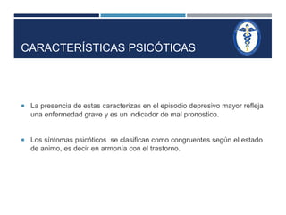 CARACTERÍSTICAS PSICÓTICAS 
 La presencia de estas caracterizas en el episodio depresivo mayor refleja 
una enfermedad grave y es un indicador de mal pronostico. 
 Los síntomas psicóticos se clasifican como congruentes según el estado 
de animo, es decir en armonía con el trastorno. 
 