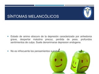 SÍNTOMAS MELANCÓLICOS 
 Estado de animo obscuro de la depresión caracterizado por anhedonia 
grave, despertar matutino precoz, perdida de peso, profundos 
sentimientos de culpa. Suele denominarse depresion endogena. 
 No es infrecuente los pensamientos suicidas. 
 