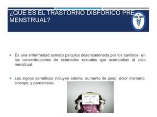 ¿QUÉ ES EL TRASTORNO DISFORICO PRE 
MENSTRUAL? 
 Es una enfermedad somato psíquica desencadenada por los cambios en 
las concentraciones de esteroides sexuales que acompañan al ciclo 
menstrual. 
 Los signos somáticos incluyen edema, aumento de peso, dolor mamario, 
sincope, y parestesias. 
 