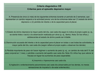 Criterio diagnóstico CIE 
Criterios para el episodio depresivo mayor 
A. Presencia de cinco (o más) de los siguientes síntomas durante un período de 2 semanas, que 
representan un cambio respecto a la actividad previa; uno de los síntomas debe ser (1) estado de ánimo 
depresivo o (2) pérdida de interés o de la capacidad para el placer. 
1) Estado de ánimo depresivo la mayor parte del día, casi cada día según lo indica el propio sujeto (p. ej., 
se siente triste o vacío) o la observación realizada por otros (p. ej., llanto). Nota: En los niños y 
adolescentes el estado de ánimo puede ser irritable 
2) Disminución acusada del interés o de la capacidad para el placer en todas o casi todas las actividades, la 
mayor parte del día, casi cada día (según refiere el propio sujeto u observan los demás) 
3) Pérdida importante de peso sin hacer régimen o aumento de peso (p. ej., un cambio de más del 5 % del 
peso corporal en 1 mes), o pérdida o aumento del apetito casi cada día. Nota: En niños hay que valorar el 
fracaso en lograr los aumentos de peso esperables 
4) Insomnio o hipersomnia casi cada día. 
5) Agitación o enlentecimiento psicomotores casi cada día (observable por los demás, no meras 
sensaciones de inquietud o de estar enlentecido). 
 