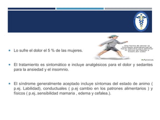  Lo sufre el dolor el 5 % de las mujeres. 
 El tratamiento es sintomático e incluye analgésicos para el dolor y sedantes 
para la ansiedad y el insomnio. 
 El síndrome generalmente aceptado incluye síntomas del estado de animo ( 
p.ej. Labilidad), conductuales ( p.ej cambio en los patrones alimentarios ) y 
físicos ( p.ej..sensibilidad mamaria , edema y cefalea.). 
 
