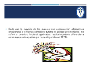  Dado que la mayoría de las mujeres que experimentan alteraciones 
emocionales o síntomas somáticos durante el periodo pre-menstrual no 
sufren un deterioro funcional significativo, resulta importante diferenciar a 
estas mujeres de aquellas que no se diagnostica el TPDM. 
 