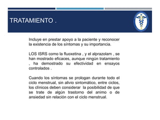 TRATAMIENTO . 
Incluye en prestar apoyo a la paciente y reconocer 
la existencia de los síntomas y su importancia. 
LOS ISRS como la fluoxetina , y el alprazolam , se 
han mostrado eficaces, aunque ningún tratamiento 
, ha demostrado su efectividad en ensayos 
controlados . 
Cuando los síntomas se prologan durante todo el 
ciclo menstrual, sin alivio sintomático, entre ciclos, 
los clínicos deben considerar la posibilidad de que 
se trate de algún trastorno del animo o de 
ansiedad sin relación con el ciclo menstrual. 
 