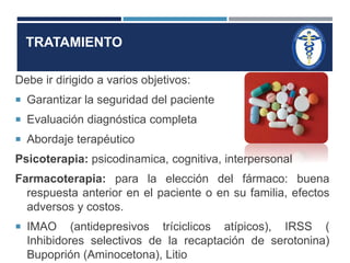 TRATAMIENTO 
Debe ir dirigido a varios objetivos: 
 Garantizar la seguridad del paciente 
 Evaluación diagnóstica completa 
 Abordaje terapéutico 
Psicoterapia: psicodinamica, cognitiva, interpersonal 
Farmacoterapia: para la elección del fármaco: buena 
respuesta anterior en el paciente o en su familia, efectos 
adversos y costos. 
 IMAO (antidepresivos tríciclicos atípicos), IRSS ( 
Inhibidores selectivos de la recaptación de serotonina) 
Bupoprión (Aminocetona), Litio 
 