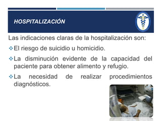 HOSPITALIZACIÓN 
Las indicaciones claras de la hospitalización son: 
El riesgo de suicidio u homicidio. 
La disminución evidente de la capacidad del 
paciente para obtener alimento y refugio. 
La necesidad de realizar procedimientos 
diagnósticos. 
 