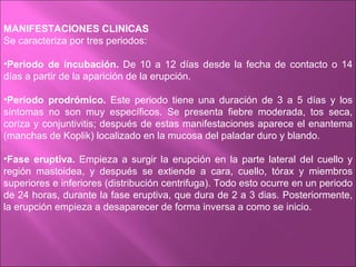 MANIFESTACIONES CLINICAS
Se caracteriza por tres periodos:

•Periodo de incubación. De 10 a 12 días desde la fecha de contacto o 14
días a partir de la aparición de la erupción.

•Periodo prodrómico. Este periodo tiene una duración de 3 a 5 días y los
síntomas no son muy específicos. Se presenta fiebre moderada, tos seca,
coriza y conjuntivitis; después de estas manifestaciones aparece el enantema
(manchas de Koplik) localizado en la mucosa del paladar duro y blando.

•Fase eruptiva. Empieza a surgir la erupción en la parte lateral del cuello y
región mastoidea, y después se extiende a cara, cuello, tórax y miembros
superiores e inferiores (distribución centrifuga). Todo esto ocurre en un periodo
de 24 horas, durante la fase eruptiva, que dura de 2 a 3 dias. Posteriormente,
la erupción empieza a desaparecer de forma inversa a como se inicio.
 