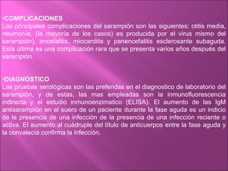 •COMPLICACIONES
Las principales complicaciones del sarampión son las siguientes: otitis media,
neumonía, (la mayoría de los casos) es producida por el virus mismo del
sarampión), encefalitis, miocarditis y panencefalitis esclerosante subaguda.
Esta última es una complicación rara que se presenta varios años después del
sarampión.


•DIAGNOSTICO
Las pruebas serológicas son las preferidas en el diagnostico de laboratorio del
sarampión, y de estas, las mas empleadas son la inmunofluorescencia
indirecta y el estudio inmunoenzimatico (ELISA). El aumento de las IgM
antisarampión en el suero de un paciente durante la fase aguda es un indicio
de la presencia de una infección de la presencia de una infección reciente o
activa. El aumento al cuádruple del título de anticuerpos entre la fase aguda y
la convalecía confirma la infección.
 
