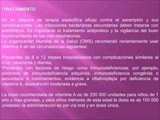 •TRATAMIENTO

No se dispone de terapia específica eficaz contra el sarampión y sus
complicaciones. Las infecciones bacterianas secundarias deben tratarse con
antibióticos. Es importante el tratamiento antipirético y la vigilancia del buen
funcionamiento de las vías respiratorias.
La organización Mundial de la Salud (OMS) recomendó recientemente usar
vitamina A en las circunstancias siguientes:

•Pacientes de 6 a 12 meses hospitalizados con complicaciones similares al
crup, neumonía y diarrea.
•Pacientes con factores de riesgo como inmunodeficiencias, por ejemplo,
síndrome de inmunodeficiencia adquirida, inmunodeficiencia congénita o
secundaria a medicamentos, evidencia a oftalmoplejía por deficiencia de
vitamina A, desnutrición moderada a grave.

La dosis recomendada de vitamina A es de 200 000 unidades para niños de 1
año y mas grandes, y para niños menores de esta edad la dosis es de 100 000
unidades; la administración es por vía oral y en dosis única.
 