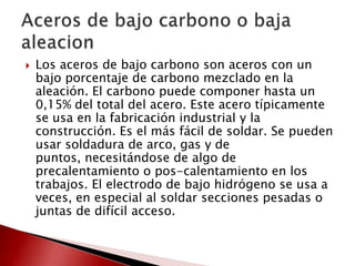 

Los aceros de bajo carbono son aceros con un
bajo porcentaje de carbono mezclado en la
aleación. El carbono puede componer hasta un
0,15% del total del acero. Este acero típicamente
se usa en la fabricación industrial y la
construcción. Es el más fácil de soldar. Se pueden
usar soldadura de arco, gas y de
puntos, necesitándose de algo de
precalentamiento o pos-calentamiento en los
trabajos. El electrodo de bajo hidrógeno se usa a
veces, en especial al soldar secciones pesadas o
juntas de difícil acceso.

 