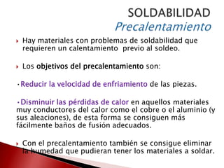 

Hay materiales con problemas de soldabilidad que
requieren un calentamiento previo al soldeo.



Los objetivos del precalentamiento son:

•Reducir la velocidad de enfriamiento de las piezas.
•Disminuir las pérdidas de calor en aquellos materiales
muy conductores del calor como el cobre o el aluminio (y
sus aleaciones), de esta forma se consiguen más
fácilmente baños de fusión adecuados.


Con el precalentamiento también se consigue eliminar
la humedad que pudieran tener los materiales a soldar.

 