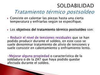 

Consiste en calentar las piezas hasta una cierta
temperatura y enfriarlas según se especifique.



Los objetivos del tratamiento térmico postsoldeo son:

• Reducir el nivel de tensiones residuales que se han
podido producir durante el soldeo, en este caso se
suele denominar tratamiento de alivio de tensiones y
suele consistir en calentamiento y enfriamiento lento.
•Mejorar alguna propiedad o característica de la
soldadura o de la ZAT que haya podido quedar
afectada durante el soldeo.

 