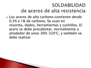 

Los aceros de alto carbono contienen desde
0,5% a 1& de carbono. Se usan en
resortes, dados, herramientas y cuchillos. El
acero se debe precalentar, normalmente a
alrededor de unos 300-320°C, y también se
debe realizar

 