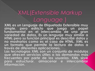 XML(Extensible Markup Language ) XML es un Lenguaje de Etiquetado Extensible muy simple, pero estricto que juega un papel fundamental en el intercambio de una gran variedad de datos. Es un lenguaje muy similar a HTML pero su función principal es describir datos y no mostrarlos como es el caso de HTML. XML es un formato que permite la lectura de datos a través de diferentes aplicaciones. Las tecnologías XML son un conjunto de módulos que ofrecen servicios útiles a las demandas más frecuentes por parte de los usuarios. XML sirve para estructurar, almacenar e intercambiar información.  