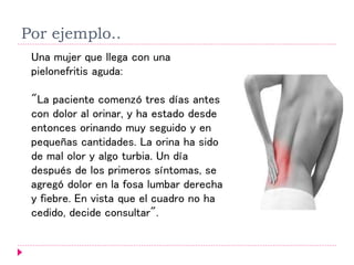 Por ejemplo..
Una mujer que llega con una
pielonefritis aguda:
"La paciente comenzó tres días antes
con dolor al orinar, y ha estado desde
entonces orinando muy seguido y en
pequeñas cantidades. La orina ha sido
de mal olor y algo turbia. Un día
después de los primeros síntomas, se
agregó dolor en la fosa lumbar derecha
y fiebre. En vista que el cuadro no ha
cedido, decide consultar".
 