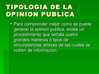 TIPOLOGIA DE LA OPINION PUBLICA Para comprender mejor como se puede generar la opinion publica, existe un procedimiento que señala cuatro grandes maneras o tipos de sircunstancias atraves de las cuales se nutren de informacion. 
