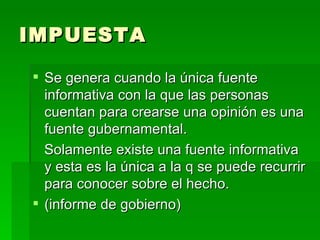 IMPUESTA Se genera cuando la única fuente informativa con la que las personas cuentan para crearse una opinión es una fuente gubernamental. Solamente existe una fuente informativa y esta es la única a la q se puede recurrir para conocer sobre el hecho.  (informe de gobierno) 