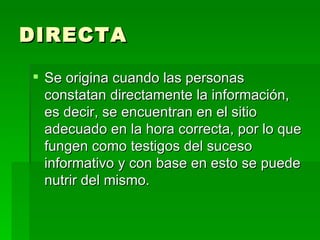 DIRECTA Se origina cuando las personas constatan directamente la información, es decir, se encuentran en el sitio adecuado en la hora correcta, por lo que fungen como testigos del suceso informativo y con base en esto se puede nutrir del mismo. 
