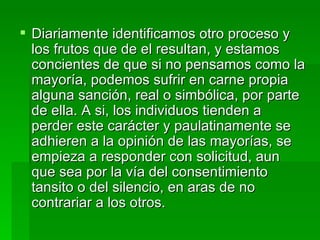 Diariamente identificamos otro proceso y los frutos que de el resultan, y estamos concientes de que si no pensamos como la mayoría, podemos sufrir en carne propia alguna sanción, real o simbólica, por parte de ella. A si, los individuos tienden a perder este carácter y paulatinamente se adhieren a la opinión de las mayorías, se empieza a responder con solicitud, aun que sea por la vía del consentimiento tansito o del silencio, en aras de no contrariar a los otros. 