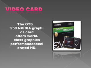The GTS
250 NVIDIA graphi
      cs card
   offers world-
  class graphics
performanceaccel
    erated HD.
 