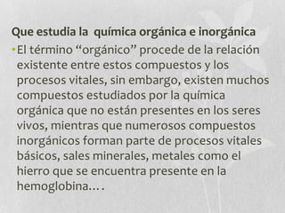 Que estudia la química orgánica e inorgánica
•El término “orgánico” procede de la relación
existente entre estos compuestos y los
procesos vitales, sin embargo, existen muchos
compuestos estudiados por la química
orgánica que no están presentes en los seres
vivos, mientras que numerosos compuestos
inorgánicos forman parte de procesos vitales
básicos, sales minerales, metales como el
hierro que se encuentra presente en la
hemoglobina….
 