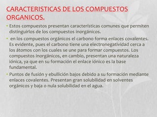 CARACTERISTICAS DE LOS COMPUESTOS
ORGANICOS.
• Estos compuestos presentan características comunes que permiten
distinguirlos de los compuestos inorgánicos.
• en los compuestos orgánicos el carbono forma enlaces covalentes.
Es evidente, pues el carbono tiene una electronegatividad cerca a
los átomos con los cuales se une para formar compuestos. Los
compuestos inorgánicos, en cambio, presentan una naturaleza
iónica, ya que en su formación el enlace iónico es la base
fundamental.
• Puntos de fusión y ebullición bajos debido a su formación mediante
enlaces covalentes. Presentan gran solubilidad en solventes
orgánicos y baja o nula solubilidad en el agua.
 
