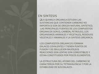 EN SINTESIS
LA QUIMICA ORGANICA ESTUDIA LAS
SUSTANCIAS QUE CONTIENEN CARBONO NO
IMPORTA SI SON DE ORIGEN NATURAL SINTETICO.
LAS PRINCIPALES FUENTES DE LOS COMPUESTOS
ORGANICOS SON EL CARBON, PETROLEO, LOS
ORGANISMOS ANIMALES Y VEGETALES, RESIDUOS
VEGETALES Y ANIMALES Y LA SINTESIS ORGANICA.
LOS COMPUESTOS ORGANICOS FORMAN
ENLACES COVALENTES Y TIENEN PUNTOS DE
FUSION Y DE EBULLICION BAJOS;SUS
REACCIONES SON LENTAS SON COMUSTIBLES Y
ESTAN CONSTITUIDOS POR POCOS ELEMENTOS.
LA ESTRUCTURA DEL ATOMO DEL CARBONO SE
CARACTERIZA POR SU TETRAVALENCIA Y POR LA
ESTABILIDAD DE SUS ENLACES .
 