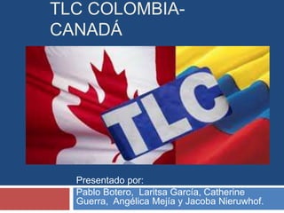 TLC COLOMBIA-CANADÁ 
Presentado por: 
Pablo Botero, Laritsa García, Catherine 
Guerra, Angélica Mejía y Jacoba Nieruwhof. 
 