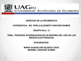 DERECHO DE LA INFORMATICA
CATEDRATICA: MC. PERLA ELIZABETH VENTURA RAMOS
EQUIPO Núm. 12
TEMA: TRATADOS INTERNACIONALES EN MATERIA DEL USO DE LOS
MEDIOS ELECTRONICOS
INTEGRANTES:
MARIA GUADALUPE BLANCO CRUZ
MARIBEL SANCHEZ GOMEZ
 