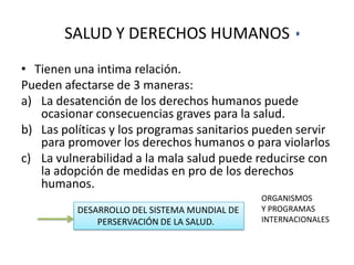 SALUD Y DERECHOS HUMANOS
• Tienen una intima relación.
Pueden afectarse de 3 maneras:
a) La desatención de los derechos humanos puede
ocasionar consecuencias graves para la salud.
b) Las políticas y los programas sanitarios pueden servir
para promover los derechos humanos o para violarlos
c) La vulnerabilidad a la mala salud puede reducirse con
la adopción de medidas en pro de los derechos
humanos.
DESARROLLO DEL SISTEMA MUNDIAL DE
PERSERVACIÓN DE LA SALUD.

ORGANISMOS
Y PROGRAMAS
INTERNACIONALES

 