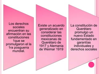Los derechos
                    Existe un acuerdo   La constitución de
     sociales
                     generalizado en        Querétaro
 encuentran su
                      considerar las       promulgo un
afirmación en las
                      constituciones      nuevo Estado
 constituciones
                      mexicanas de      fundamentado en
     1que se
                      Querétaro de          garantías
promulgaron el la
                    1917 y Alemania       individuales y
  1ra posguerra
                     de Weimar 1919     derechos sociales
     mundial.
 