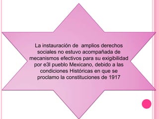 La instauración de amplios derechos
  sociales no estuvo acompañada de
mecanismos efectivos para su exigibilidad
 por e3l pueblo Mexicano, debido a las
   condiciones Históricas en que se
  proclamo la constituciones de 1917
 