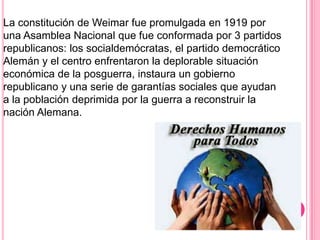 La constitución de Weimar fue promulgada en 1919 por
una Asamblea Nacional que fue conformada por 3 partidos
republicanos: los socialdemócratas, el partido democrático
Alemán y el centro enfrentaron la deplorable situación
económica de la posguerra, instaura un gobierno
republicano y una serie de garantías sociales que ayudan
a la población deprimida por la guerra a reconstruir la
nación Alemana.
 